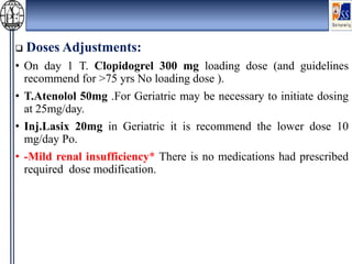  Doses Adjustments:
• On day 1 T. Clopidogrel 300 mg loading dose (and guidelines
recommend for >75 yrs No loading dose ).
• T.Atenolol 50mg .For Geriatric may be necessary to initiate dosing
at 25mg/day.
• Inj.Lasix 20mg in Geriatric it is recommend the lower dose 10
mg/day Po.
• -Mild renal insufficiency* There is no medications had prescribed
required dose modification.
 