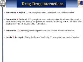 o Furosemide X Aspirin (↓ serum of potassium). Use caution. use caution/monitor.
o Furosemide X Enalapril (PD synergism) . use caution/monitor risk of acute Hypotension ,
renal insufficiency and already the patient has assessed according to CrCl as :Mild renal
insufficiency* 50–70 mL/min (0.83–1.17 mL/s) .
o Furosemide X Atenolol (↓ serum of potassium) Use caution. use caution/monitor.
o Insulin X Enalapril (Enalap ↑ effects of Insulin by PD synergism) use caution/monitor.
Drug-Drug interactions
 