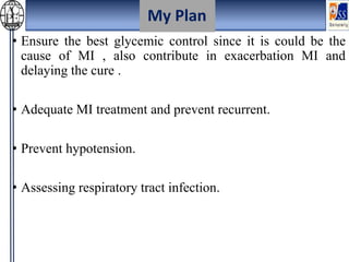 • Ensure the best glycemic control since it is could be the
cause of MI , also contribute in exacerbation MI and
delaying the cure .
• Adequate MI treatment and prevent recurrent.
• Prevent hypotension.
• Assessing respiratory tract infection.
My Plan
 