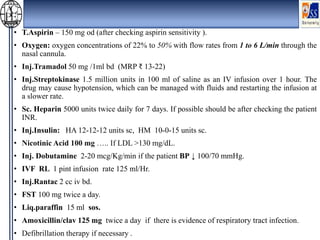 • T.Aspirin – 150 mg od (after checking aspirin sensitivity ).
• Oxygen: oxygen concentrations of 22% to 50% with flow rates from 1 to 6 L/min through the
nasal cannula.
• Inj.Tramadol 50 mg /1ml bd (MRP ₹ 13-22)
• Inj.Streptokinase 1.5 million units in 100 ml of saline as an IV infusion over 1 hour. The
drug may cause hypotension, which can be managed with fluids and restarting the infusion at
a slower rate.
• Sc. Heparin 5000 units twice daily for 7 days. If possible should be after checking the patient
INR.
• Inj.Insulin: HA 12-12-12 units sc, HM 10-0-15 units sc.
• Nicotinic Acid 100 mg ….. If LDL >130 mg/dL.
• Inj. Dobutamine 2-20 mcg/Kg/min if the patient BP ↓ 100/70 mmHg.
• IVF RL 1 pint infusion rate 125 ml/Hr.
• Inj.Rantac 2 cc iv bd.
• FST 100 mg twice a day.
• Liq.paraffin 15 ml sos.
• Amoxicillin/clav 125 mg twice a day if there is evidence of respiratory tract infection.
• Defibrillation therapy if necessary .
 