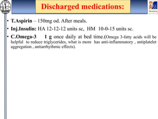 Discharged medications:
• T.Aspirin – 150mg od. After meals.
• Inj.Insulin: HA 12-12-12 units sc, HM 10-0-15 units sc.
• C.Omega-3 1 g once daily at bed time.(Omega 3-fatty acids will be
helpful to reduce triglycerides, what is more has anti-inflammatory , antiplatelet
aggregation , antiarrhythmic effects).
 