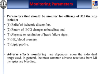 • Parameters that should be monitor for efficacy of MI therapy
include:
• (1) Relief of ischemic discomfort.
• (2) Return of ECG changes to baseline; and
• (3) Absence or resolution of heart failure signs.
• (4) HR, blood pressure.
• (5) Lipid profile.
• Adverse effects monitoring are dependent upon the individual
drugs used. In general, the most common adverse reactions from MI
therapies are bleeding.
Monitoring Parameters
 