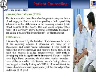 Disease counselling:
• coronary heart disease (CHD)
• This is a term that describes what happens when your hearts
blood supply is blocked or interrupted by a build up of fatty
substances called Atheroma in the coronary arteries (main
blood vessels of the heart)- this can cause angina (chest
pains) if a coronary artery becomes completely blocked it
can cause a myocardial infarction (MI or Heart attack).
• CHD causes:
• It is usually caused by the build up of atheroma on the walls
of the coronary arteries ( atheroma are made up of
cholesterol and other waste substances ) This build up
makes the arteries narrower and restricts blood flow to the
heart this process is called atherosclerosis, your risk of
developing this is significantly increased if you – smoke,
have high blood pressure, do not take regular exercise ,
have diabetes - other risk factors include being obese or
overweight, a family history of CHD in close relatives( i.e.
parents brother and sisters particularly if developed problem
under age of 65 yrs.)
Patient Counseling:
 