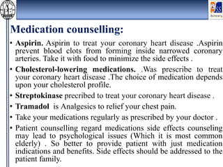 Medication counselling:
• Aspirin. Aspirin to treat your coronary heart disease .Aspirin
prevent blood clots from forming inside narrowed coronary
arteries. Take it with food to minimize the side effects .
• Cholesterol-lowering medications. .Was prescribe to treat
your coronary heart disease .The choice of medication depends
upon your cholesterol profile.
• Streptokinase precribed to treat your coronary heart disease .
• Tramadol is Analgesics to relief your chest pain.
• Take your medications regularly as prescribed by your doctor .
• Patient counselling regard medications side effects counseling
may lead to psychological issues (Which it is most common
elderly) . So better to provide patient with just medication
indications and benefits. Side effects should be addressed to the
patient family.
 