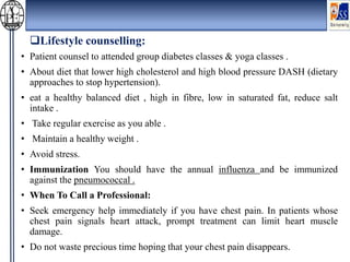 Lifestyle counselling:
• Patient counsel to attended group diabetes classes & yoga classes .
• About diet that lower high cholesterol and high blood pressure DASH (dietary
approaches to stop hypertension).
• eat a healthy balanced diet , high in fibre, low in saturated fat, reduce salt
intake .
• Take regular exercise as you able .
• Maintain a healthy weight .
• Avoid stress.
• Immunization You should have the annual influenza and be immunized
against the pneumococcal .
• When To Call a Professional:
• Seek emergency help immediately if you have chest pain. In patients whose
chest pain signals heart attack, prompt treatment can limit heart muscle
damage.
• Do not waste precious time hoping that your chest pain disappears.
 