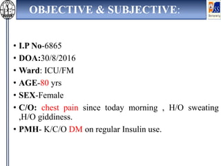 OBJECTIVE & SUBJECTIVE:
• I.P No-6865
• DOA:30/8/2016
• Ward: ICU/FM
• AGE-80 yrs
• SEX-Female
• C/O: chest pain since today morning , H/O sweating
,H/O giddiness.
• PMH- K/C/O DM on regular Insulin use.
 