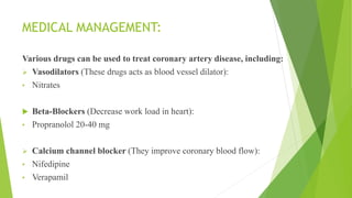MEDICAL MANAGEMENT:
Various drugs can be used to treat coronary artery disease, including:
 Vasodilators (These drugs acts as blood vessel dilator):
• Nitrates
 Beta-Blockers (Decrease work load in heart):
• Propranolol 20-40 mg
 Calcium channel blocker (They improve coronary blood flow):
• Nifedipine
• Verapamil
 