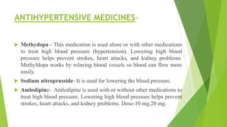 ANTIHYPERTENSIVE MEDICINES-
 Methydopa - This medication is used alone or with other medications
to treat high blood pressure (hypertension). Lowering high blood
pressure helps prevent strokes, heart attacks, and kidney problems.
Methyldopa works by relaxing blood vessels so blood can flow more
easily.
 Sodium nitroprusside- It is used for lowering the blood pressure.
 Amlodipine- Amlodipine is used with or without other medications to
treat high blood pressure. Lowering high blood pressure helps prevent
strokes, heart attacks, and kidney problems. Dose-10 mg,20 mg.
 