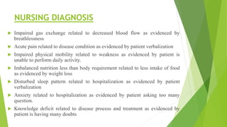NURSING DIAGNOSIS
 Impaired gas exchange related to decreased blood flow as evidenced by
breathlessness
 Acute pain related to disease condition as evidenced by patient verbalization
 Impaired physical mobility related to weakness as evidenced by patient is
unable to perform daily activity.
 Imbalanced nutrition less than body requirement related to less intake of food
as evidenced by weight loss
 Disturbed sleep pattern related to hospitalization as evidenced by patient
verbalization
 Anxiety related to hospitalization as evidenced by patient asking too many
question.
 Knowledge deficit related to disease process and treatment as evidenced by
patient is having many doubts
 