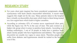 RESEARCH STUDY
 For years chest pain (angina) has been considered symptomatic almost
synonymous with heart attacks (myocardial infarction). A recent study
suggests this might not be the case. Many patients taken to the hospital
have virtually no discernible chest pain which leads to them being treated
on a less urgent basis which leads to higher casualties.
 According to estimates 42% of women never experienced chest pain,
while the figure was 30.7% in the case of men. This puts women as a
higher risk group when it comes to painless heart attacks. According to a
leading cardiologist, 3 out of 10 people in India have a painless heart
attack mostly people who have hypertension and diabetes. The signals of
discomfort are usually too vague to cause alarm. Therefore people who
suffer from diabetes and hypertension should be rushed to the hospital
even if the.
 