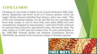 CONCLUSION
Chomping on nuts leads to higher levels of good cholesterol (Hdl, high-
density lipoprotein) and lower levels of C-reactive protein, which can
trigger chronic diseases including heart disease, said a new study. “One
of the more interesting findings was the fact that tree nut consumers had
lower body weight, as well as lower body mass index (BMI) and waist
circumference compared to nonconsumers,” said Carol O’Neil, professor
at Louisiana State University Agricultural Centre, who led the study. The
study looked at 13,292 men and women (over 19 years) participating in
the 1999-2004 National Health and Nutrition Examination Surveys
(NHANES), the Journal of the American College of Nutrition reported
 