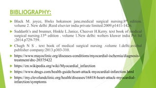 BIBLIOGRAPHY:
 Black M. joyce, Hwks hokanson jane,medical surgical nursing.8th edition.
volume 2. New delhi ;Reed elsevier india private limited:2009.p1411-1426.
 Suddarth’s and brunner, Hinkle L.Janice, Cheever H.Kerry. text book of medical
surgical nursing.13th edition . volume 1.New delhi: wolters kluwer india Pvt ltd
;2014.p729-759.
 Chugh N S . text book of medical surgical nursing .volume 1.delhi;avichal
publisher company:2013.p303-310.
 https://www.mayoclinic.org/diseases-conditions/myocardial-ischemia/diagnosis-
treatment/drc-20375422
 https://en.wikipedia.org/wiki/Myocardial_infarction
 https://www.drugs.com/health-guide/heart-attack-myocardial-infarction.html
 https://my.clevelandclinic.org/health/diseases/16818-heart-attack-myocardial-
infarction/symptoms
 