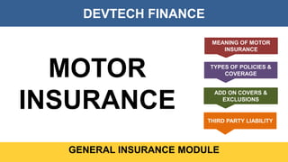DEVTECH FINANCE
GENERAL INSURANCE MODULE
MOTOR
INSURANCE
MEANING OF MOTOR
INSURANCE
TYPES OF POLICIES &
COVERAGE
ADD ON COVERS &
EXCLUSIONS
THIRD PARTY LIABILITY
 