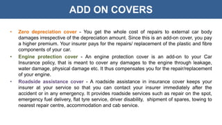 ADD ON COVERS
• Zero depreciation cover - You get the whole cost of repairs to external car body
damages irrespective of the depreciation amount. Since this is an add-on cover, you pay
a higher premium. Your insurer pays for the repairs/ replacement of the plastic and fibre
components of your car.
• Engine protection cover - An engine protection cover is an add-on to your Car
Insurance policy, that is meant to cover any damages to the engine through leakage,
water damage, physical damage etc. It thus compensates you for the repair/replacement
of your engine.
• Roadside assistance cover - A roadside assistance in insurance cover keeps your
insurer at your service so that you can contact your insurer immediately after the
accident or in any emergency. It provides roadside services such as repair on the spot,
emergency fuel delivery, flat tyre service, driver disability, shipment of spares, towing to
nearest repair centre, accommodation and cab service.
 