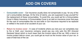 ADD ON COVERS
• Consumable cover - Car insurance usually does not compensate or pay for any of the
car’s consumables damage. At the time of claims, you are supposed to pay yourself for
the replacement of these consumables. To avoid this, you could opt for a Consumables
Cover in Motor Insurance. A Consumables Cover is an add on insurance cover that pays
for the cost of consumables like nut and bolts in Car Insurance required to be replaced
or refilled in the event of an accident of your car.
• Return to invoice cover - In case of incidents where you lost your car completely due
to fire or theft, your insurance company would pay you only upto the IDV (Insured
Declared Value) which is much lower than the Invoice value of the car. With a return to
invoice protect add-on cover, you could get as much as the invoice value of your car, in
case of total loss of the car.
 
