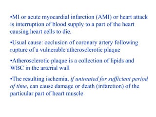 •MI or acute myocardial infarction (AMI) or heart attack
is interruption of blood supply to a part of the heart
causing he...