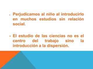 - Perjudicamos al niño al introducirlo
en muchos estudios sin relación
social.
- El estudio de las ciencias no es el
centro del trabajo sino la
introducción a la dispersión.
 