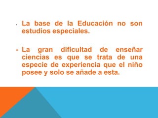 - La base de la Educación no son
estudios especiales.
- La gran dificultad de enseñar
ciencias es que se trata de una
especie de experiencia que el niño
posee y solo se añade a esta.
 