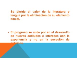 - Se pierde el valor de la literatura y
lengua por la eliminación de su elemento
social.
- El progreso se mide por en el desarrollo
de nuevas actitudes e intereses con la
experiencia y no en la sucesión de
estudios.
 