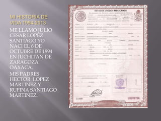 MI HISTORIA DE
VIDA 1994-2013
ME LLAMO JULIO
CESAR LOPEZ
SANTIAGO YO
NACI EL 6 DE
OCTUBRE DE 1994
EN JUCHITAN DE
ZARAGOZA
OAXACA.
MIS PADRES
HECTOR LOPEZ
MARTINEZ Y
RUFINA SANTIAGO
MARTINEZ.

 