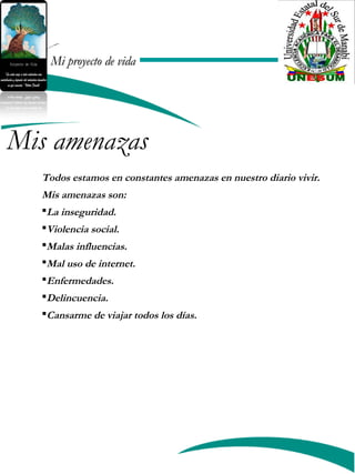 Mi proyecto de vidaMi proyecto de vida
Todos estamos en constantes amenazas en nuestro diario vivir.
Mis amenazas son:
La inseguridad.
Violencia social.
Malas influencias.
Mal uso de internet.
Enfermedades.
Delincuencia.
Cansarme de viajar todos los días.
Mis amenazas
 