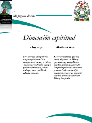 Mi proyecto de vidaMi proyecto de vida
Mañana seré:Mañana seré:
Dimensión espiritualDimensión espiritual
Soy católico una persona
muy creyente en Dios
aunque casi no voy a misa y
pocas veces dedico tiempo
para hablar con el, como
toda persona católica lo
admiro mucho.
Estoy consciente que me
estoy alejando de Dios y
que no estoy cumpliendo
con los mandamientos de
la iglesia pero voy a hacerlo
y a enseñarle a mis hijos
cuan importante es cumplir
con los mandamientos de
Dios y la iglesia.
Hoy soy:Hoy soy:
 