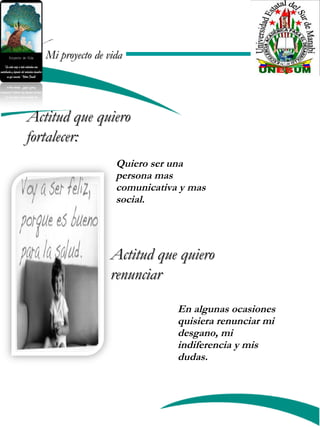 Mi proyecto de vidaMi proyecto de vida
Actitud que quieroActitud que quiero
fortalecer:fortalecer:
Actitud que quieroActitud que quiero
renunciarrenunciar
Quiero ser una
persona mas
comunicativa y mas
social.
En algunas ocasiones
quisiera renunciar mi
desgano, mi
indiferencia y mis
dudas.
 
