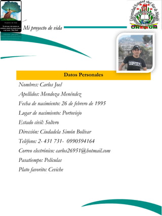 Mi proyecto de vidaMi proyecto de vida
Datos Personales
Nombres: Carlos Joel
Apellidos: Mendoza Menéndez
Fecha de nacimiento: 26 de febrero de 1995
Lugar de nacimiento: Portoviejo
Estado civil: Soltero
Dirección: Ciudadela Simón Bolívar
Teléfono: 2- 431 731- 0990594164
Correo electrónico: carlos26951@hotmail.com
Pasatiempo: Películas
Plato favorito: Ceviche
foto
 
