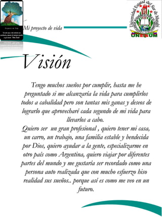 Mi proyecto de vidaMi proyecto de vida
Visión
Tengo muchos sueños por cumplir, hasta me heTengo muchos sueños por cumplir, hasta me he
preguntado si me alcanzaría la vida para cumplirlospreguntado si me alcanzaría la vida para cumplirlos
todos a cabalidad pero son tantas mis ganas y deseos detodos a cabalidad pero son tantas mis ganas y deseos de
lograrlo que aprovecharé cada segundo de mi vida paralograrlo que aprovecharé cada segundo de mi vida para
llevarlos a cabo.llevarlos a cabo.
Quiero ser un gran profesional , quiero tener mi casa,Quiero ser un gran profesional , quiero tener mi casa,
un carro, un trabajo, una familia estable y bendecidaun carro, un trabajo, una familia estable y bendecida
por Dios, quiero ayudar a la gente, especializarme enpor Dios, quiero ayudar a la gente, especializarme en
otro país como Argentina, quiero viajar por diferentesotro país como Argentina, quiero viajar por diferentes
partes del mundo y me gustaría ser recordado como unapartes del mundo y me gustaría ser recordado como una
persona auto realizada que con mucho esfuerzo hisopersona auto realizada que con mucho esfuerzo hiso
realidad sus sueños.. porque así es como me veo en unrealidad sus sueños.. porque así es como me veo en un
futuro.futuro.
 