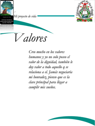 Mi proyecto de vidaMi proyecto de vida
Valores
Creo mucho en los valoresCreo mucho en los valores
humanos y yo no solo poseo elhumanos y yo no solo poseo el
valor de la dignidad, también levalor de la dignidad, también le
doy valor a todo aquello q sedoy valor a todo aquello q se
relaciona a el. Jamás negociaríarelaciona a el. Jamás negociaría
mi honradez, pienso que es lami honradez, pienso que es la
clave principal para llegar aclave principal para llegar a
cumplir mis sueños.cumplir mis sueños.
 