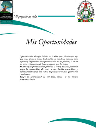 Mi proyecto de vidaMi proyecto de vida
Mis Oportunidades
Oportunidades siempre habrán en la vida, pero pienso que hay
que estar atento y tomar la decisión sin miedo al cambio, pero
algo muy importante; las oportunidades no se pierden, si tu no
las aprovechas pasan de largo y alguien mas las toma.
Mi principal oportunidad es gozar de la vida y de salud, también
tengo la oportunidad de tener a una familia maravillosa y
especialmente tener con vida a la persona que mas quiero que
es mi madre.
Tengo la oportunidad de ser feliz, viajar y no pienso
desaprovecharlas..
 