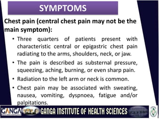 SYMPTOMS
Chest pain (central chest pain may not be the
main symptom):
• Three quarters of patients present with
characteristic central or epigastric chest pain
radiating to the arms, shoulders, neck, or jaw.
• The pain is described as substernal pressure,
squeezing, aching, burning, or even sharp pain.
• Radiation to the left arm or neck is common.
• Chest pain may be associated with sweating,
nausea, vomiting, dyspnoea, fatigue and/or
palpitations.
 