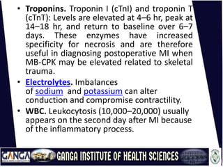 • Troponins. Troponin I (cTnI) and troponin T
(cTnT): Levels are elevated at 4–6 hr, peak at
14–18 hr, and return to baseline over 6–7
days. These enzymes have increased
specificity for necrosis and are therefore
useful in diagnosing postoperative MI when
MB-CPK may be elevated related to skeletal
trauma.
• Electrolytes. Imbalances
of sodium and potassium can alter
conduction and compromise contractility.
• WBC. Leukocytosis (10,000–20,000) usually
appears on the second day after MI because
of the inflammatory process.
 