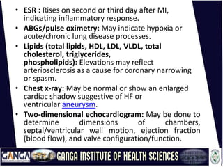 • ESR : Rises on second or third day after MI,
indicating inflammatory response.
• ABGs/pulse oximetry: May indicate hypoxia or
acute/chronic lung disease processes.
• Lipids (total lipids, HDL, LDL, VLDL, total
cholesterol, triglycerides,
phospholipids): Elevations may reflect
arteriosclerosis as a cause for coronary narrowing
or spasm.
• Chest x-ray: May be normal or show an enlarged
cardiac shadow suggestive of HF or
ventricular aneurysm.
• Two-dimensional echocardiogram: May be done to
determine dimensions of chambers,
septal/ventricular wall motion, ejection fraction
(blood flow), and valve configuration/function.
 
