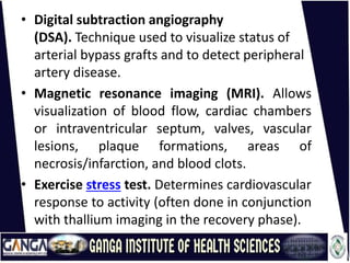 • Digital subtraction angiography
(DSA). Technique used to visualize status of
arterial bypass grafts and to detect peripheral
artery disease.
• Magnetic resonance imaging (MRI). Allows
visualization of blood flow, cardiac chambers
or intraventricular septum, valves, vascular
lesions, plaque formations, areas of
necrosis/infarction, and blood clots.
• Exercise stress test. Determines cardiovascular
response to activity (often done in conjunction
with thallium imaging in the recovery phase).
 