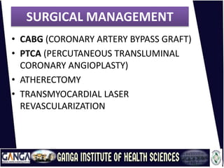 SURGICAL MANAGEMENT
• CABG (CORONARY ARTERY BYPASS GRAFT)
• PTCA (PERCUTANEOUS TRANSLUMINAL
CORONARY ANGIOPLASTY)
• ATHERECTOMY
• TRANSMYOCARDIAL LASER
REVASCULARIZATION
 