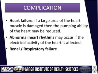COMPLICATION
• Heart failure. If a large area of the heart
muscle is damaged then the pumping ability
of the heart may be reduced.
• Abnormal heart rhythms may occur if the
electrical activity of the heart is affected.
• Renal / Respiratory failure
 