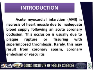 INTRODUCTION
Acute myocardial infarction (AMI) is
necrosis of heart muscle due to inadequate
blood supply following an acute coronary
occlusion. This occlusion is usually due to
plaque rupture or fissuring with
superimposed thrombosis. Rarely, this may
result from coronary spasm, coronary
embolism or vasculitis.
 