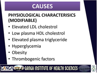CAUSES
PHYSIOLOGICAL CHARACTERISICS
(MODIFIABLE)
• Elevated LDL cholestrol
• Low plasma HDL cholestrol
• Elevated plasma triglyceride
• Hyperglycemia
• Obesity
• Thrombogenic factors
 