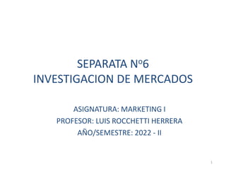 SEPARATA No6
INVESTIGACION DE MERCADOS
ASIGNATURA: MARKETING I
PROFESOR: LUIS ROCCHETTI HERRERA
AÑO/SEMESTRE: 2022 - II
1
 