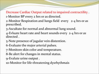 Decrease Cardiac Output related to impaired contractility .
1-Monitor BP every 2 hrs or as directed.
2-Monitor Respiration and lungs field every 2-4 hrs or as
prescribed.
3-Ascultate for normal and abnormal lung sound.
4-Evluate heart rate and heart sounds every 2-4 hrs or as
directed .
5-Note presence of jugular vein distention.
6-Evaluate the major arterial pulses.
7-Monitore skin color and temperature.
8-Be alert for changes in mental status.
9-Evalute urine output .
10-Monitor for life-threatening dysrhythmais
 