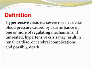 Definition
Hypertensive crisis is a severe rise in arterial
blood pressure caused by a disturbance in
one or more of regulating mechanisms. If
untreated, hypertensive crisis may result in
renal, cardiac, or cerebral complications,
and possibly, death.
 