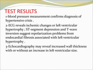 TEST RESULTS
1-blood pressure measurement confirms diagnosis of
hypertensive crisis .
2-ECG reveals ischemic changes or left ventricular
hypertrophy ; ST-segment depression and T-wave
inversion suggest repolarization problems from
endocardial fibrosis associated with left ventricular
hypertrophy .
3-Echocardiography may reveal increased wall thickness
with or without an increase in left ventricular size.
 
