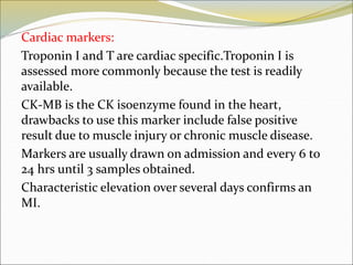 Cardiac markers:
Troponin I and T are cardiac specific.Troponin I is
assessed more commonly because the test is readily
available.
CK-MB is the CK isoenzyme found in the heart,
drawbacks to use this marker include false positive
result due to muscle injury or chronic muscle disease.
Markers are usually drawn on admission and every 6 to
24 hrs until 3 samples obtained.
Characteristic elevation over several days confirms an
MI.
 