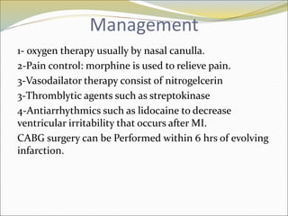 Management
1- oxygen therapy usually by nasal canulla.
2-Pain control: morphine is used to relieve pain.
3-Vasodailator therapy consist of nitrogelcerin
3-Thromblytic agents such as streptokinase
4-Antiarrhythmics such as lidocaine to decrease
ventricular irritability that occurs after MI.
CABG surgery can be Performed within 6 hrs of evolving
infarction.
 