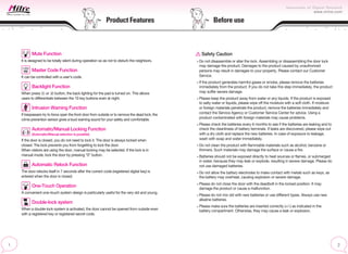 Product Features
Mute Function
It is designed to be totally silent during operation so as not to disturb the neighbors.
Master Code Function
It can be controlled with a user’s code.
Backlight Function
When press or button, the back lighting for the pad is turned on. This allows
users to differentiate between the 10 key buttons even at night.
Intrusion Warning Function
If trespassers try to force open the front door from outside or to remove the dead lock, the
crime prevention sensor gives a loud warning sound for your safety and comfortable.
Automatic/Manual Locking Function
(Automatic/Manual selection is possible)
If the door is closed, you do not need to lock it. The door is always locked when
closed. The lock prevents you from forgetting to lock the door.
When visitors are using the door, manual locking may be selected. If the lock is in
manual mode, lock the door by pressing “0” button.
Automatic Relock Function
The door relocks itself in 7 seconds after the correct code (registered digital key) is
entered when the door is closed.
One-Touch Operation
A convenient one–touch system design is particularly useful for the very old and young.
Double-lock system
When a double-lock system is activated, the door cannot be opened from outside even
with a registered key or registered secret code.
Safety Caution
Do not disassemble or alter the lock. Assembling or disassembling the door lock
may damage the product. Damages to the product caused by unauthorized
persons may result in damages to your property. Please contact our Customer
Service.
If the product generates harmful gases or smoke, please remove the batteries
immediately from the product. If you do not take this step immediately, the product
may suffer severe damage.
Please keep the product away from water or any liquids. If the product is exposed
to salty water or liquids, please wipe off the moisture with a soft cloth. If moisture
or foreign materials penetrate the product, remove the batteries immediately and
contact the Service Agency or Customer Service Center for advice. Using a
product contaminated with foreign materials may cause problems.
Please check the batteries every 6 months to see if the batteries are leaking and to
check the cleanliness of battery terminals. If leaks are discovered, please wipe out
with a dry cloth and replace the new batteries. In case of exposure to leakage,
wash with soap and water immediately.
Do not clean the product with flammable materials such as alcohol, benzene or
thinners. Such materials may damage the surface or cause a fire.
Batteries should not be exposed directly to heat sources or flames, or submerged
in water, because they may leak or explode, resulting in severe damage. Please do
not use damaged batteries.
Do not allow the battery electrodes to make contact with metals such as keys, as
the battery may overheat, causing explosion or severe damage.
Please do not close the door with the deadbolt in the locked position. It may
damage the product or cause a malfunction.
Please do not mix old with new batteries or use different types. Always use new
alkaline batteries.
Please make sure the batteries are inserted correctly (+/-) as indicated in the
battery compartment. Otherwise, they may cause a leak or explosion.
Before use
 