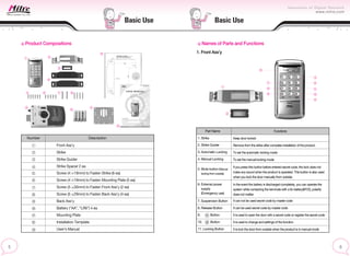 Basic Use
Basic Use
Product Compositions
Number Description
Front Ass’y
Strike
Strike Guider
Strike Spacer 2 ea
Screw (4 19mm) to Fasten Strike (6 ea)
Screw (4 19mm) to Fasten Mounting Plate (5 ea)
Screw (5 30mm) to Fasten Front Ass’y (2 ea)
Screw (5 29mm) to Fasten Back Ass’y (4 ea)
Back Ass’y
Battery (“AA”, “LR6”) 4 ea
Mounting Plate
Installation Template
User’s Manual
Part Name
1. Strike
2. Strike Guider
3. Automatic Locking
4. Manual Locking
7. Suspension Button
8. Release Button
9. Button
10. Button
11. Locking Button
5. Mute button (Manual
locking from outside)
6. External power
supply
(Emergency use)
Functions
Keep door locked
Remove from the strike after complete installation of the product.
To set the automatic locking mode
To set the manual locking mode
If you press this button before entered secret code, the lock does not
make any sound when the product is operated. This button is also used
when you lock the door manually from outside.
In the event the battery is discharged completely, you can operate the
system while contacting the terminals with a 9v battery(6F22), polarity
does not matter.
It can not be used secret code by master code
It can be used secret code by master code
It is used to open the door with a secret code or register the secret code
It is used to change and settings of the function
It is lock the door from outside when the product is in manual mode
Names of Parts and Functions
1. Front Ass’y
 