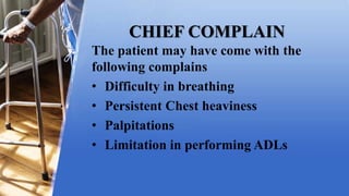 CHIEF COMPLAIN
The patient may have come with the
following complains
• Difficulty in breathing
• Persistent Chest heaviness
• Palpitations
• Limitation in performing ADLs
 