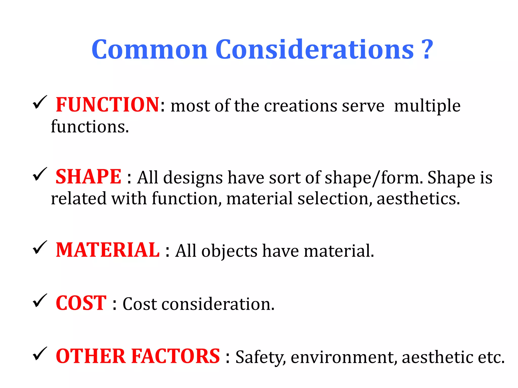 Common Considerations ?
 FUNCTION: most of the creations serve multiple
functions.
 SHAPE : All designs have sort of shape/form. Shape is
related with function, material selection, aesthetics.
 MATERIAL : All objects have material.
 COST : Cost consideration.
 OTHER FACTORS : Safety, environment, aesthetic etc.
 