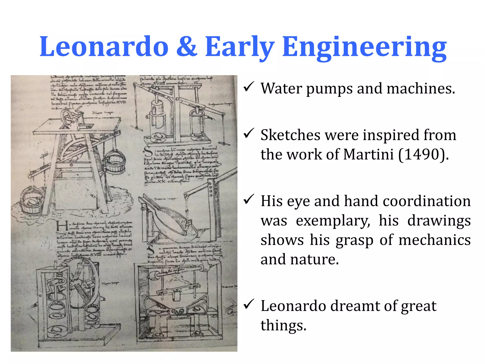Leonardo & Early Engineering
 Water pumps and machines.
 Sketches were inspired from
the work of Martini (1490).
 His eye and hand coordination
was exemplary, his drawings
shows his grasp of mechanics
and nature.
 Leonardo dreamt of great
things.
 